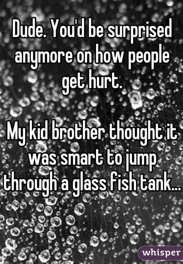 Dude. You'd be surprised anymore on how people get hurt.

My kid brother thought it was smart to jump through a glass fish tank...