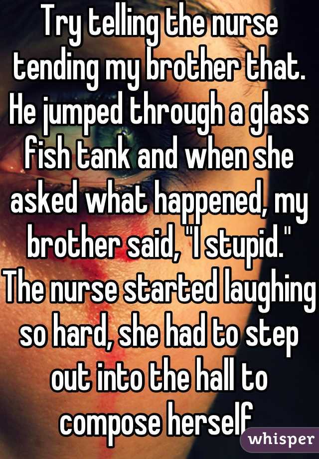 Try telling the nurse tending my brother that. He jumped through a glass fish tank and when she asked what happened, my brother said, "I stupid."
The nurse started laughing so hard, she had to step out into the hall to compose herself.