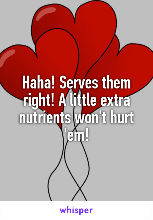 Haha! Serves them right! A little extra nutrients won't hurt 'em!