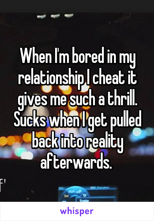 When I'm bored in my relationship I cheat it gives me such a thrill. Sucks when I get pulled back into reality afterwards. 