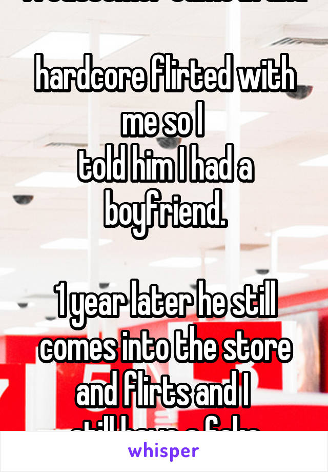 A customer came in and 
hardcore flirted with me so I 
told him I had a boyfriend.

1 year later he still comes into the store and flirts and I 
still have a fake boyfriend.
