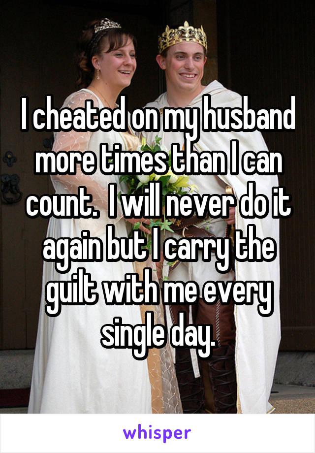 I cheated on my husband more times than I can count.  I will never do it again but I carry the guilt with me every single day.