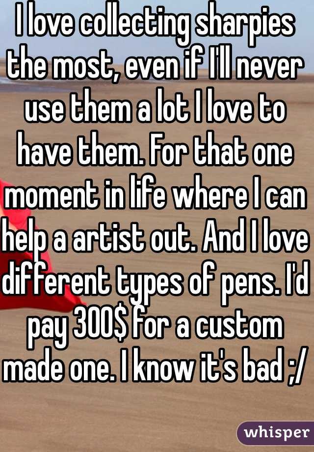 I love collecting sharpies the most, even if I'll never use them a lot I love to have them. For that one moment in life where I can help a artist out. And I love different types of pens. I'd pay 300$ for a custom made one. I know it's bad ;/