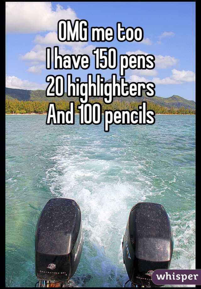 OMG me too 
I have 150 pens 
20 highlighters 
And 100 pencils 