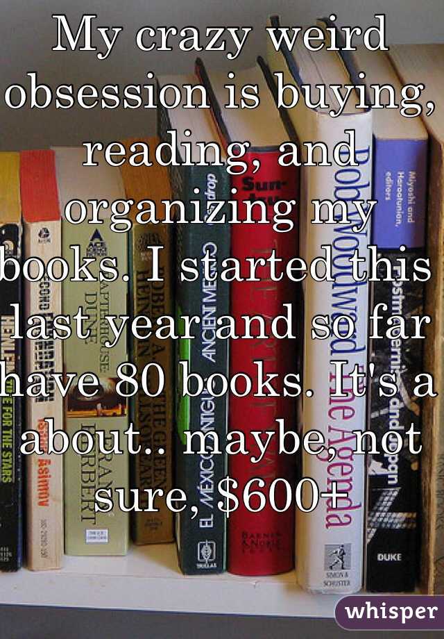 My crazy weird obsession is buying, reading, and organizing my books. I started this last year and so far have 80 books. It's a about.. maybe, not sure, $600+