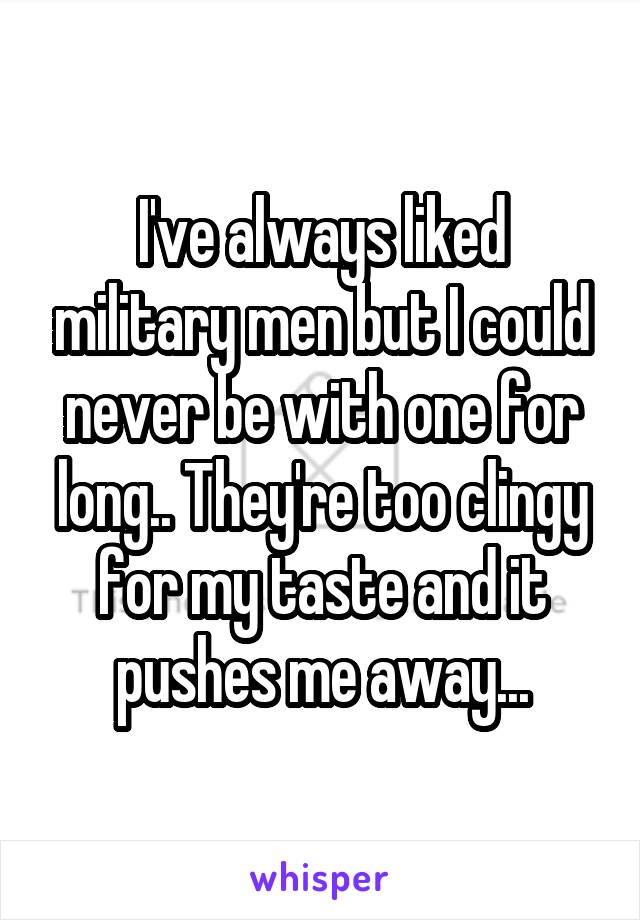 I've always liked military men but I could never be with one for long.. They're too clingy for my taste and it pushes me away...