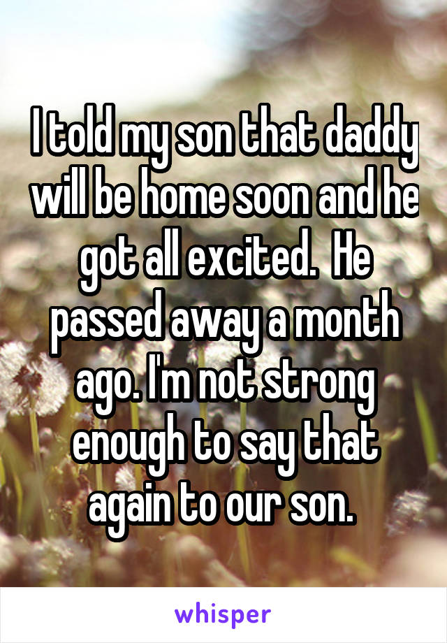 I told my son that daddy will be home soon and he got all excited.  He passed away a month ago. I'm not strong enough to say that again to our son. 
