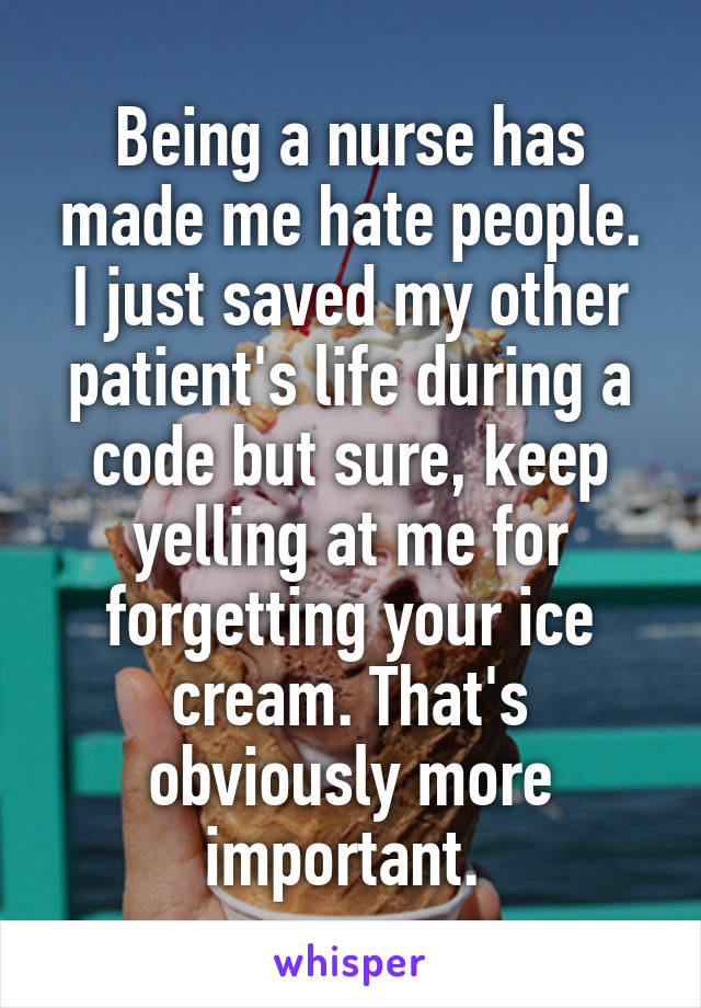 Being a nurse has made me hate people. I just saved my other patient's life during a code but sure, keep yelling at me for forgetting your ice cream. That's obviously more important. 