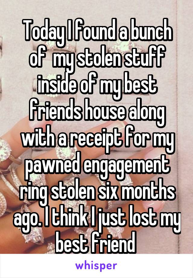 Today I found a bunch of  my stolen stuff inside of my best friends house along with a receipt for my pawned engagement ring stolen six months ago. I think I just lost my best friend 