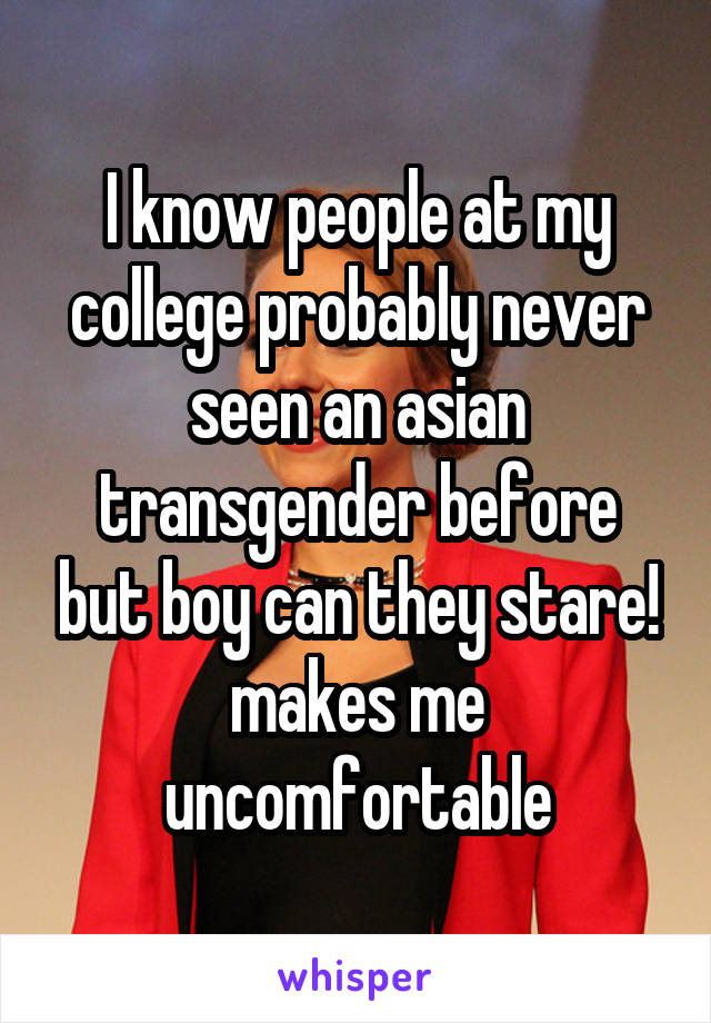 I know people at my college probably never seen an asian transgender before but boy can they stare! makes me uncomfortable