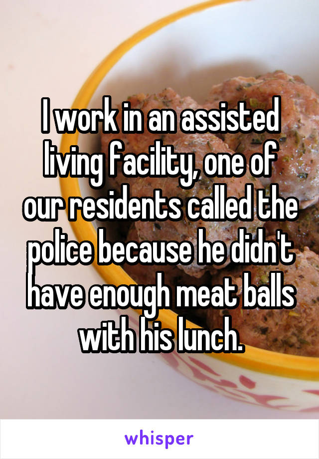 I work in an assisted living facility, one of our residents called the police because he didn't have enough meat balls with his lunch.