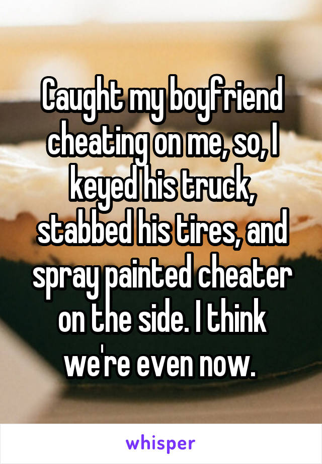 Caught my boyfriend cheating on me, so, I keyed his truck, stabbed his tires, and spray painted cheater on the side. I think we're even now. 