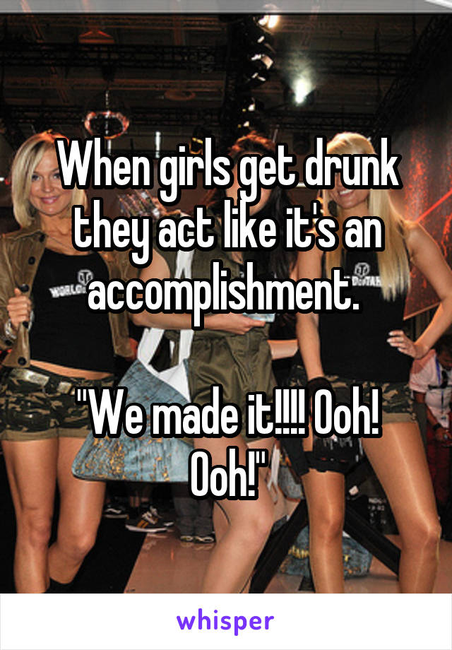 When girls get drunk they act like it's an accomplishment. 

"We made it!!!! Ooh! Ooh!"