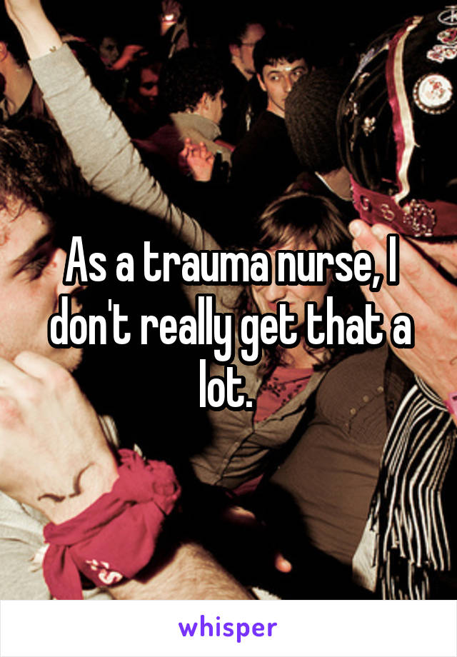 As a trauma nurse, I don't really get that a lot. 