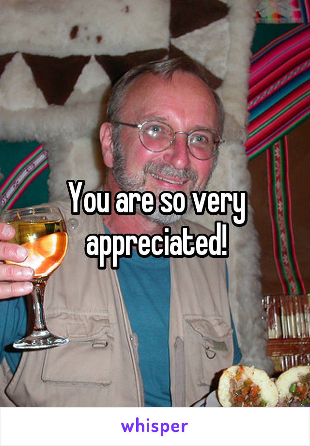 You are so very appreciated!