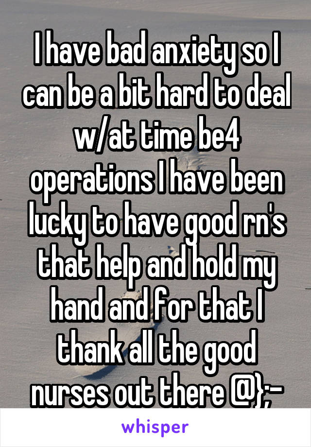 I have bad anxiety so I can be a bit hard to deal w/at time be4 operations I have been lucky to have good rn's that help and hold my hand and for that I thank all the good nurses out there @};-