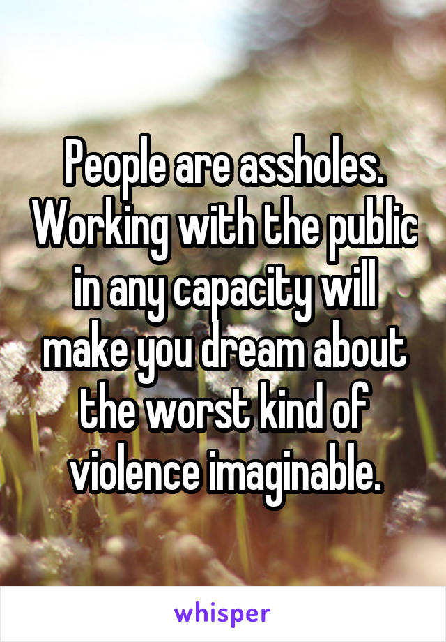People are assholes. Working with the public in any capacity will make you dream about the worst kind of violence imaginable.