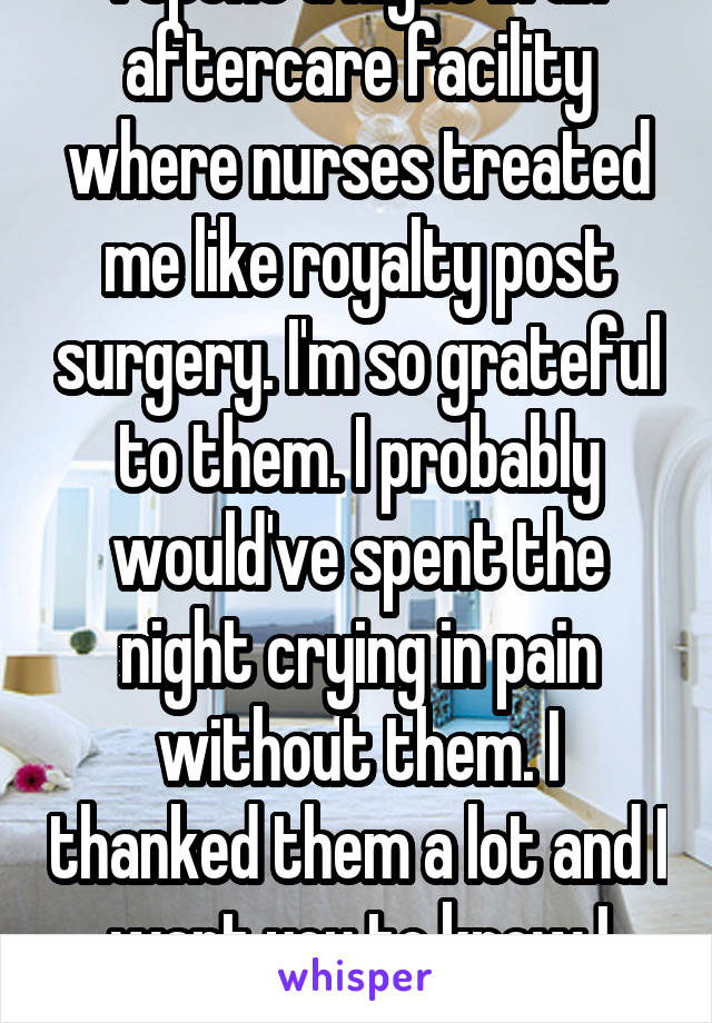 I spent a night in an aftercare facility where nurses treated me like royalty post surgery. I'm so grateful to them. I probably would've spent the night crying in pain without them. I thanked them a lot and I want you to know I value you.