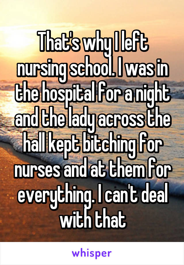That's why I left nursing school. I was in the hospital for a night and the lady across the hall kept bitching for nurses and at them for everything. I can't deal with that