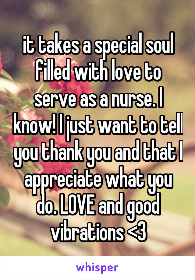 it takes a special soul filled with love to serve as a nurse. I know! I just want to tell you thank you and that I appreciate what you do. LOVE and good vibrations <3