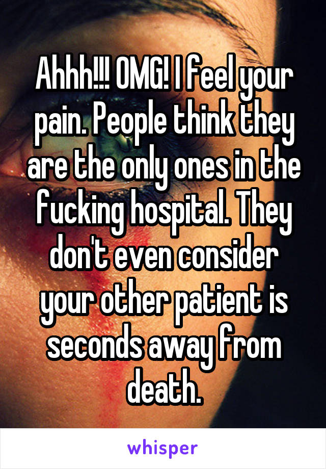 Ahhh!!! OMG! I feel your pain. People think they are the only ones in the fucking hospital. They don't even consider your other patient is seconds away from death.