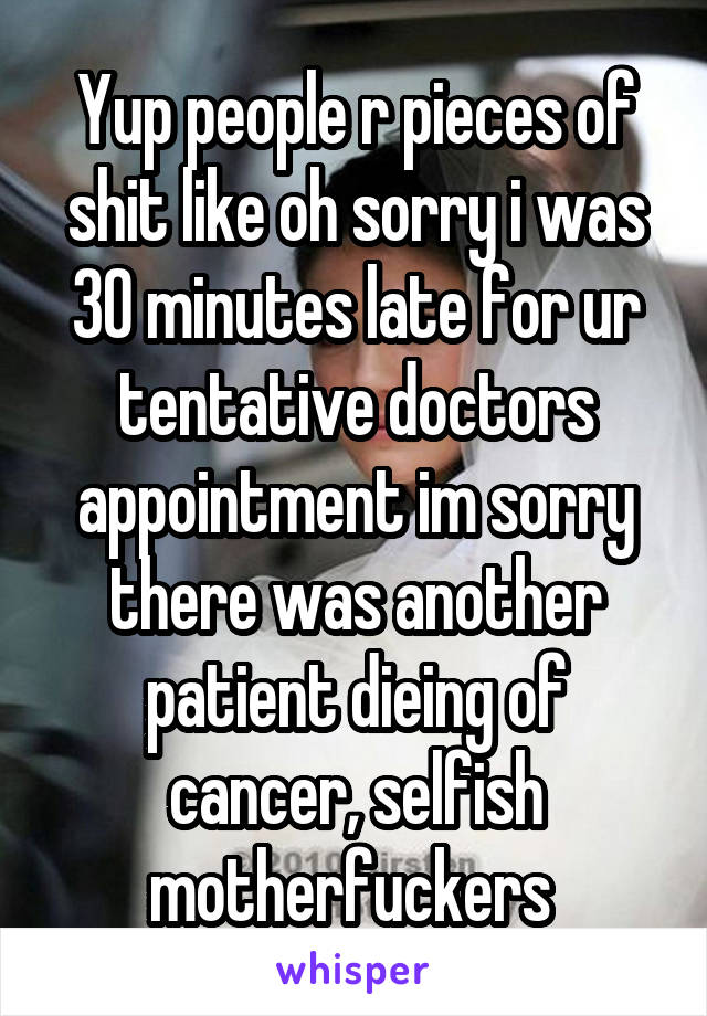 Yup people r pieces of shit like oh sorry i was 30 minutes late for ur tentative doctors appointment im sorry there was another patient dieing of cancer, selfish motherfuckers 