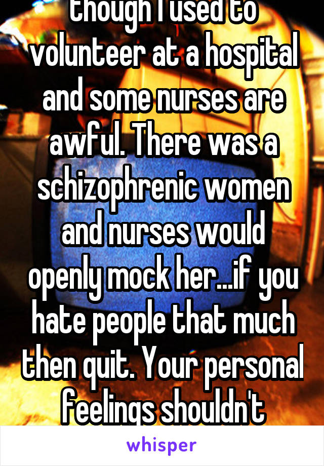 I can understand, though I used to volunteer at a hospital and some nurses are awful. There was a schizophrenic women and nurses would openly mock her...if you hate people that much then quit. Your personal feelings shouldn't affect the patients care. 