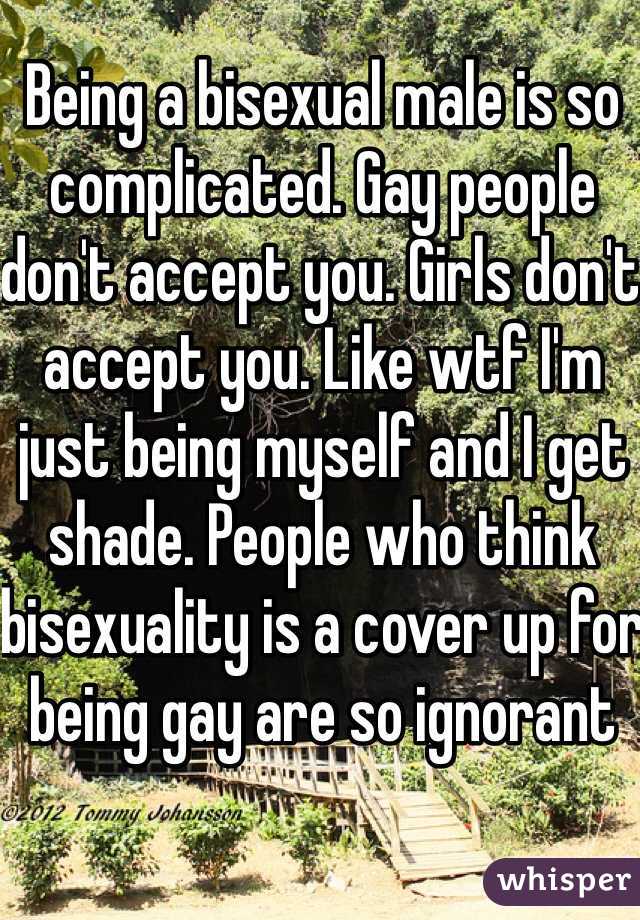 Being a bisexual male is so complicated. Gay people don't accept you. Girls don't accept you. Like wtf I'm just being myself and I get shade. People who think bisexuality is a cover up for being gay are so ignorant 