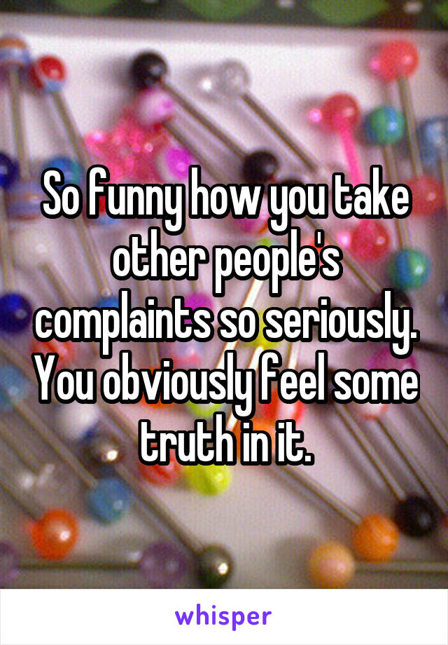 So funny how you take other people's complaints so seriously. You obviously feel some truth in it.