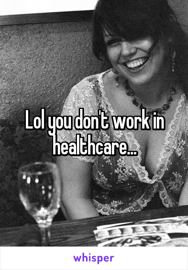Lol you don't work in healthcare...