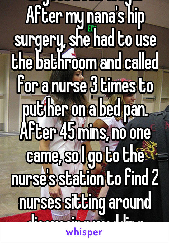 It goes both ways. After my nana's hip surgery, she had to use the bathroom and called for a nurse 3 times to put her on a bed pan. After 45 mins, no one came, so I go to the nurse's station to find 2 nurses sitting around discussing wedding plans. 