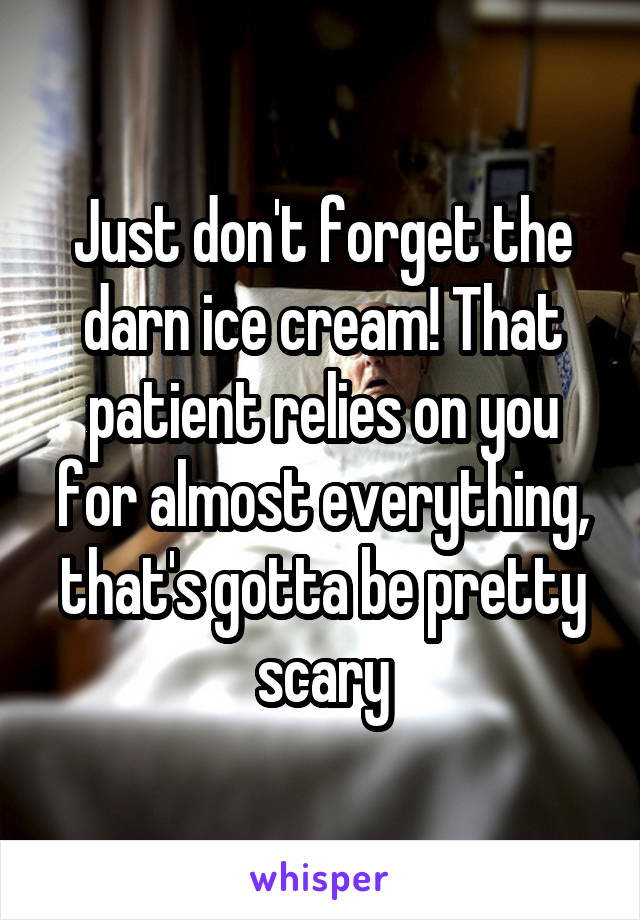 Just don't forget the darn ice cream! That patient relies on you for almost everything, that's gotta be pretty scary