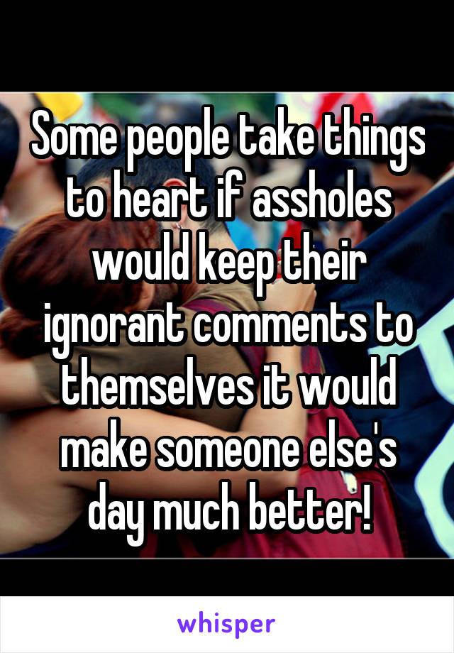 Some people take things to heart if assholes would keep their ignorant comments to themselves it would make someone else's day much better!