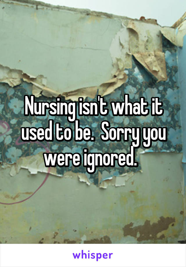 Nursing isn't what it used to be.  Sorry you were ignored.  