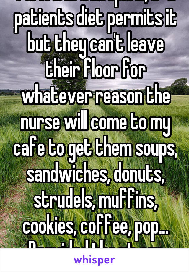 I work in a hospital, if a patients diet permits it but they can't leave their floor for whatever reason the nurse will come to my cafe to get them soups, sandwiches, donuts, strudels, muffins, cookies, coffee, pop... Provided the pt can give them $ for it.