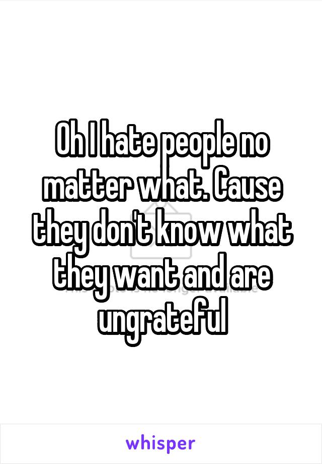 Oh I hate people no matter what. Cause they don't know what they want and are ungrateful
