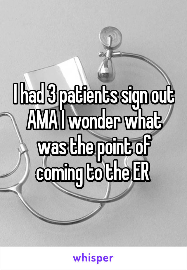 I had 3 patients sign out AMA I wonder what was the point of coming to the ER 