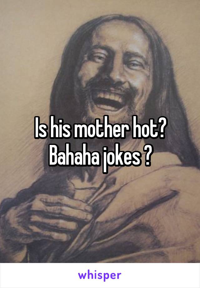 Is his mother hot? Bahaha jokes 😜