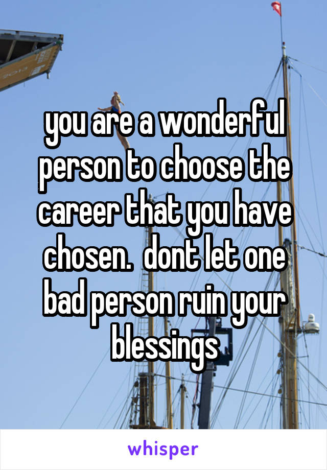 you are a wonderful person to choose the career that you have chosen.  dont let one bad person ruin your blessings