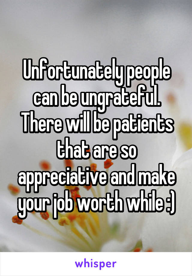 Unfortunately people can be ungrateful. There will be patients that are so appreciative and make your job worth while :)