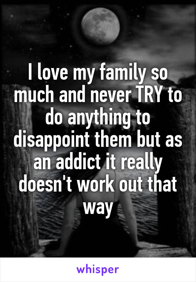 I love my family so much and never TRY to do anything to disappoint them but as an addict it really doesn't work out that way