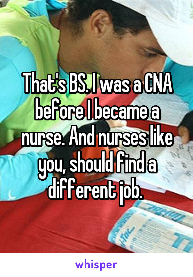 That's BS. I was a CNA before I became a nurse. And nurses like you, should find a different job. 