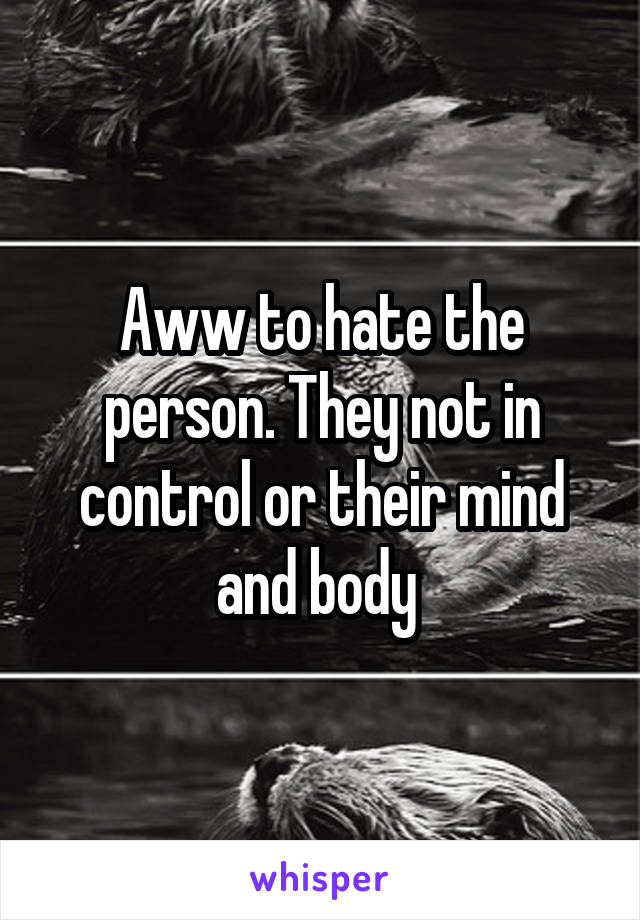 Aww to hate the person. They not in control or their mind and body 
