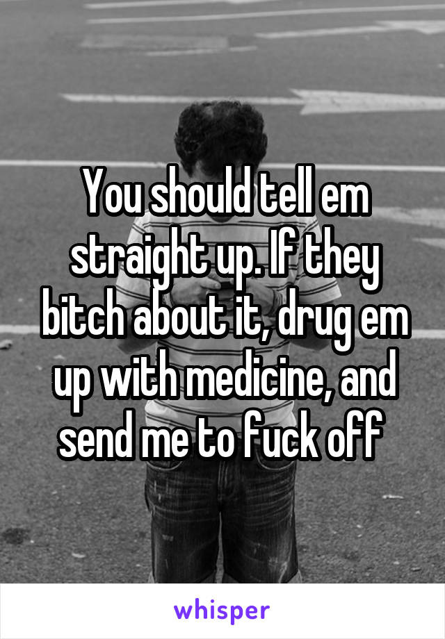 You should tell em straight up. If they bitch about it, drug em up with medicine, and send me to fuck off 