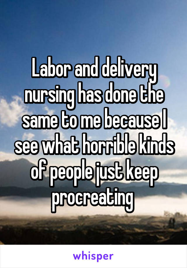 Labor and delivery nursing has done the same to me because I see what horrible kinds of people just keep procreating 