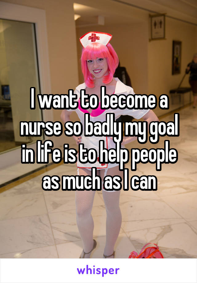 I want to become a nurse so badly my goal in life is to help people as much as I can