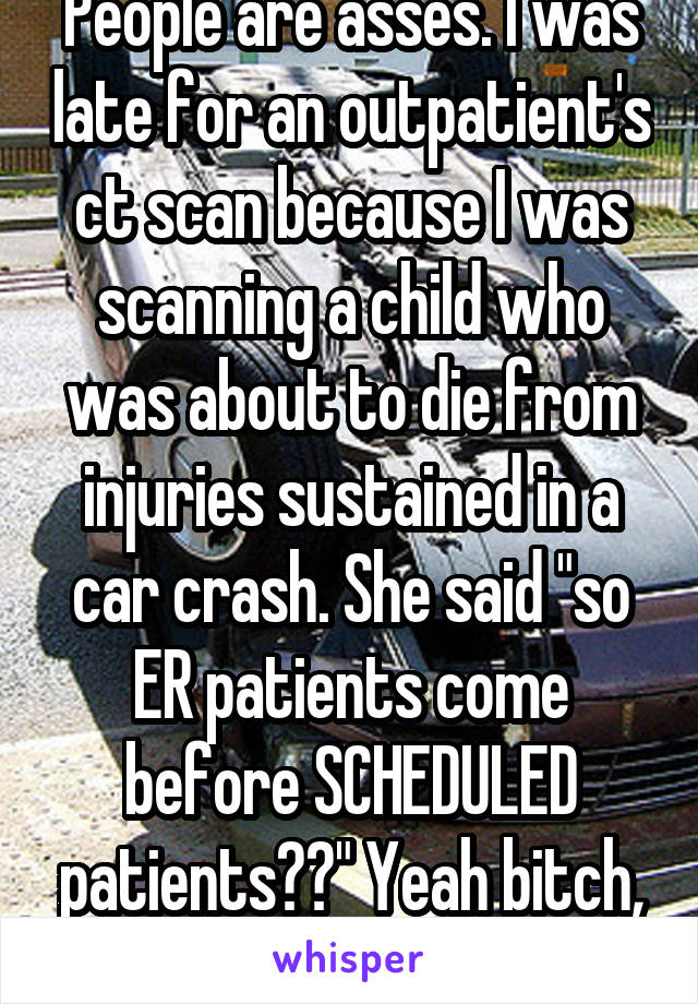 People are asses. I was late for an outpatient's ct scan because I was scanning a child who was about to die from injuries sustained in a car crash. She said "so ER patients come before SCHEDULED patients??" Yeah bitch, they do!