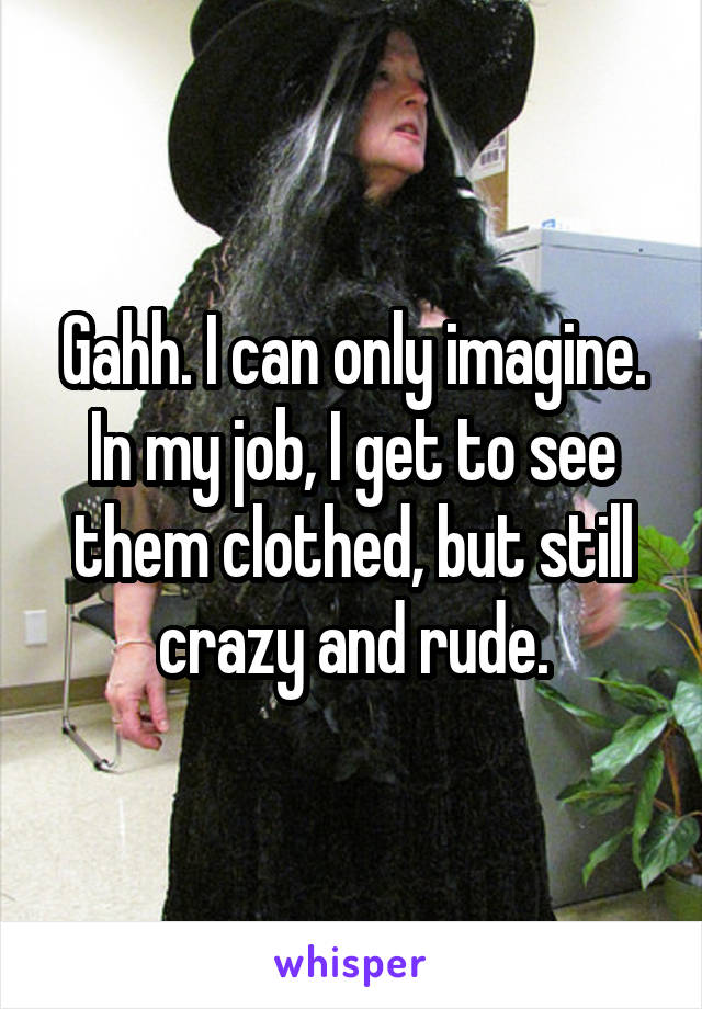 Gahh. I can only imagine. In my job, I get to see them clothed, but still crazy and rude.