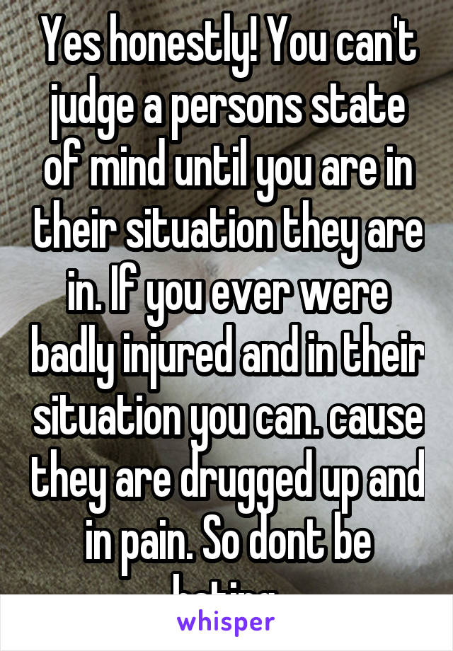 Yes honestly! You can't judge a persons state of mind until you are in their situation they are in. If you ever were badly injured and in their situation you can. cause they are drugged up and in pain. So dont be hating 
