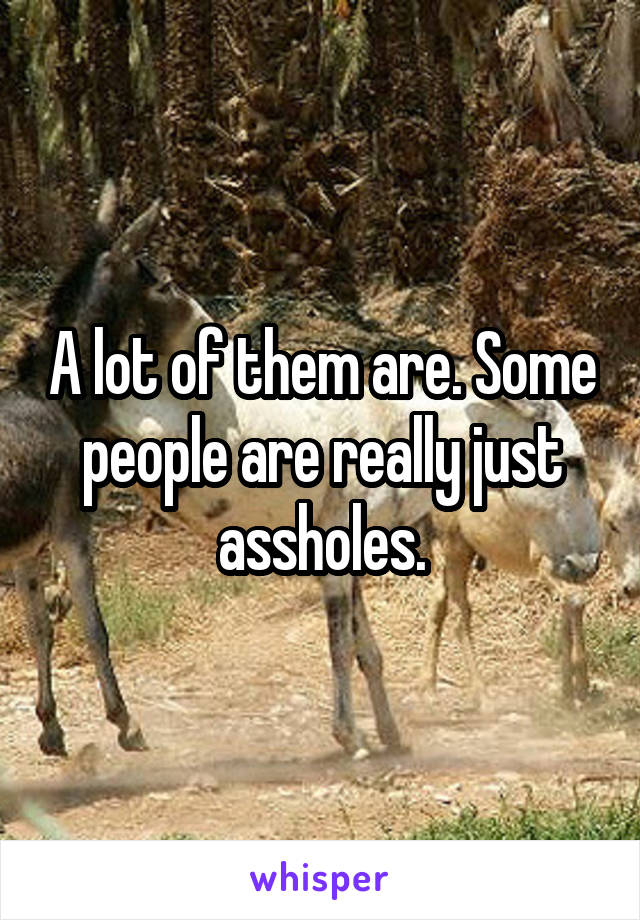 A lot of them are. Some people are really just assholes.